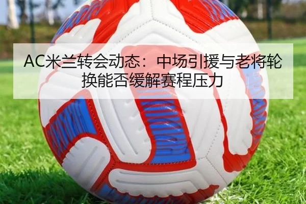AC米兰转会动态：中场引援与老将轮换能否缓解赛程压力
